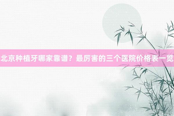 北京种植牙哪家靠谱？最厉害的三个医院价格表一览