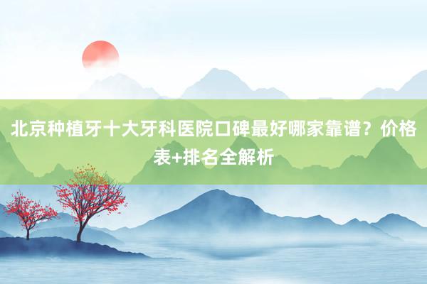 北京种植牙十大牙科医院口碑最好哪家靠谱？价格表+排名全解析
