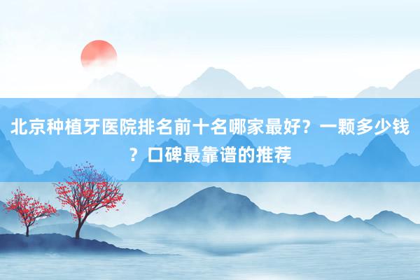 北京种植牙医院排名前十名哪家最好？一颗多少钱？口碑最靠谱的推荐