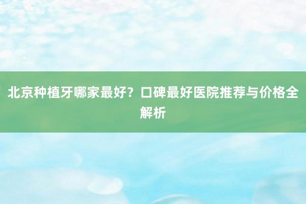 北京种植牙哪家最好？口碑最好医院推荐与价格全解析