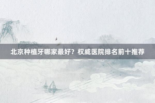 北京种植牙哪家最好？权威医院排名前十推荐