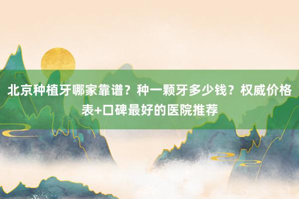 北京种植牙哪家靠谱？种一颗牙多少钱？权威价格表+口碑最好的医院推荐