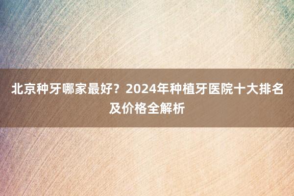 北京种牙哪家最好？2024年种植牙医院十大排名及价格全解析