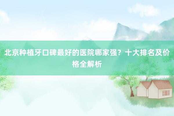 北京种植牙口碑最好的医院哪家强？十大排名及价格全解析