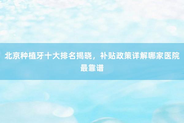 北京种植牙十大排名揭晓，补贴政策详解哪家医院最靠谱