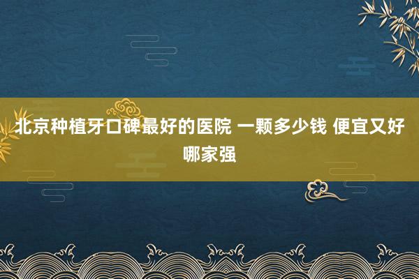北京种植牙口碑最好的医院 一颗多少钱 便宜又好哪家强