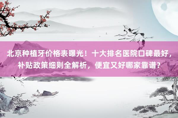北京种植牙价格表曝光！十大排名医院口碑最好，补贴政策细则全解析，便宜又好哪家靠谱？