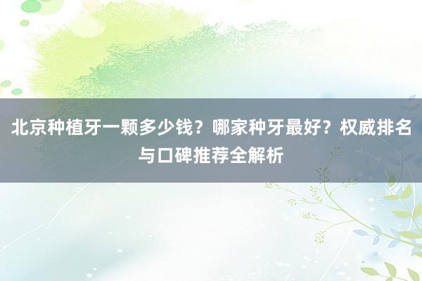 北京种植牙一颗多少钱？哪家种牙最好？权威排名与口碑推荐全解析