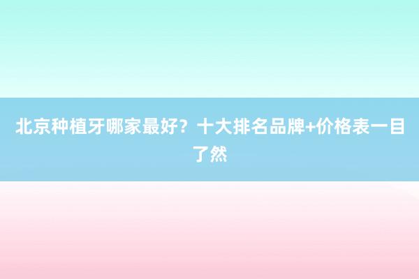 北京种植牙哪家最好？十大排名品牌+价格表一目了然