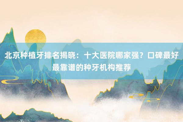 北京种植牙排名揭晓：十大医院哪家强？口碑最好最靠谱的种牙机构推荐