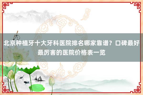北京种植牙十大牙科医院排名哪家靠谱？口碑最好最厉害的医院价格表一览