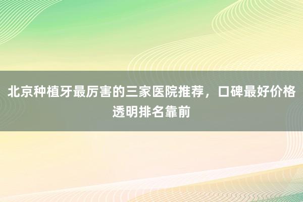 北京种植牙最厉害的三家医院推荐，口碑最好价格透明排名靠前