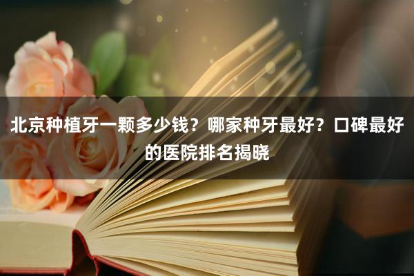 北京种植牙一颗多少钱？哪家种牙最好？口碑最好的医院排名揭晓