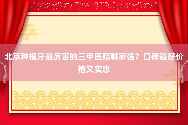 北京种植牙最厉害的三甲医院哪家强？口碑最好价格又实惠