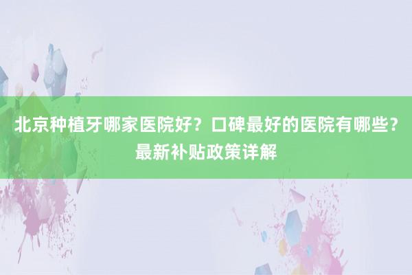 北京种植牙哪家医院好？口碑最好的医院有哪些？最新补贴政策详解