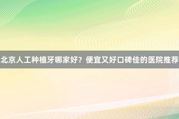 北京人工种植牙哪家好？便宜又好口碑佳的医院推荐