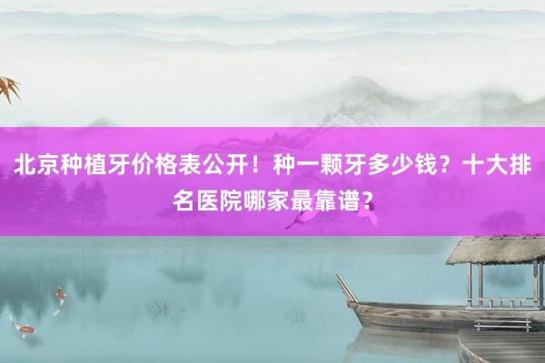 北京种植牙价格表公开！种一颗牙多少钱？十大排名医院哪家最靠谱？