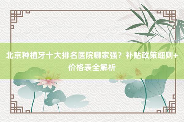 北京种植牙十大排名医院哪家强？补贴政策细则+价格表全解析