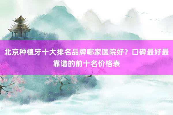 北京种植牙十大排名品牌哪家医院好？口碑最好最靠谱的前十名价格表