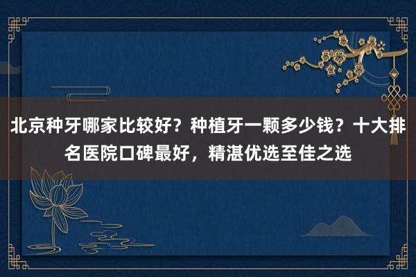 北京种牙哪家比较好？种植牙一颗多少钱？十大排名医院口碑最好，精湛优选至佳之选