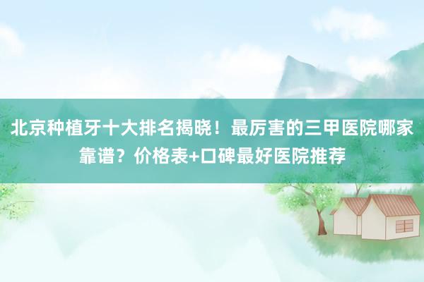 北京种植牙十大排名揭晓！最厉害的三甲医院哪家靠谱？价格表+口碑最好医院推荐