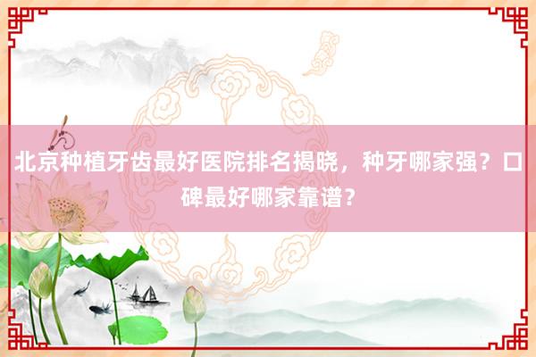 北京种植牙齿最好医院排名揭晓，种牙哪家强？口碑最好哪家靠谱？