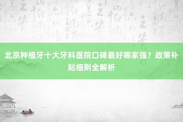 北京种植牙十大牙科医院口碑最好哪家强？政策补贴细则全解析