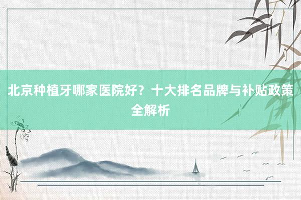 北京种植牙哪家医院好？十大排名品牌与补贴政策全解析