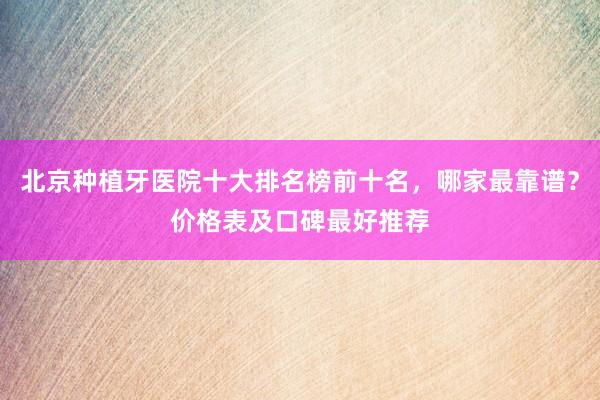 北京种植牙医院十大排名榜前十名，哪家最靠谱？价格表及口碑最好推荐