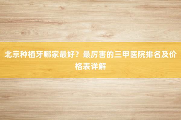 北京种植牙哪家最好？最厉害的三甲医院排名及价格表详解