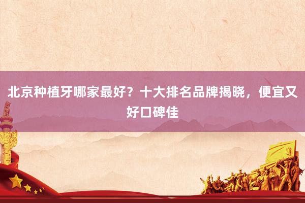北京种植牙哪家最好？十大排名品牌揭晓，便宜又好口碑佳