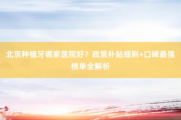 北京种植牙哪家医院好？政策补贴细则+口碑最强榜单全解析