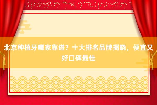 北京种植牙哪家靠谱？十大排名品牌揭晓，便宜又好口碑最佳