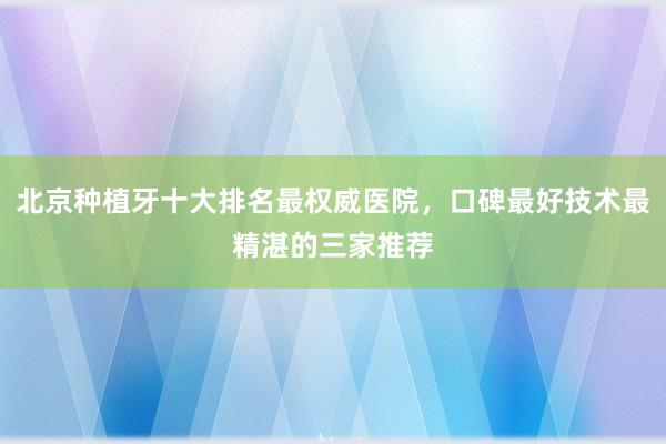 北京种植牙十大排名最权威医院，口碑最好技术最精湛的三家推荐