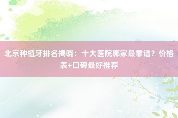 北京种植牙排名揭晓：十大医院哪家最靠谱？价格表+口碑最好推荐