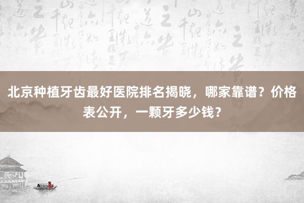 北京种植牙齿最好医院排名揭晓，哪家靠谱？价格表公开，一颗牙多少钱？