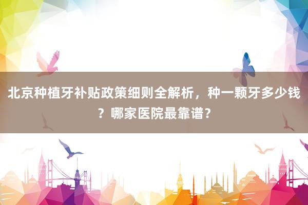 北京种植牙补贴政策细则全解析，种一颗牙多少钱？哪家医院最靠谱？