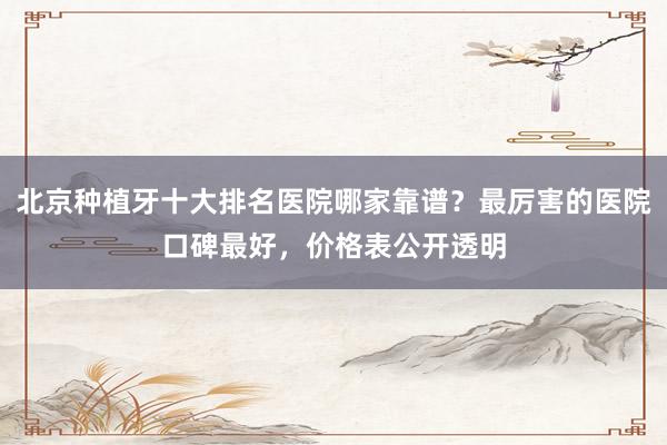 北京种植牙十大排名医院哪家靠谱？最厉害的医院口碑最好，价格表公开透明