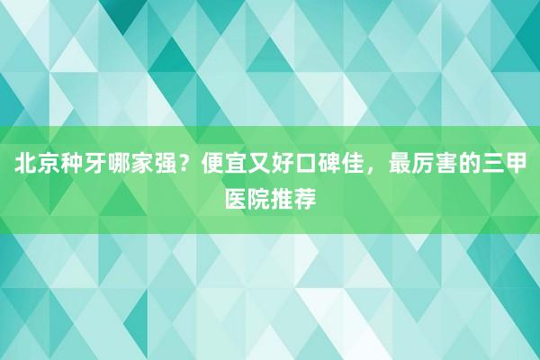 北京种牙哪家强？便宜又好口碑佳，最厉害的三甲医院推荐