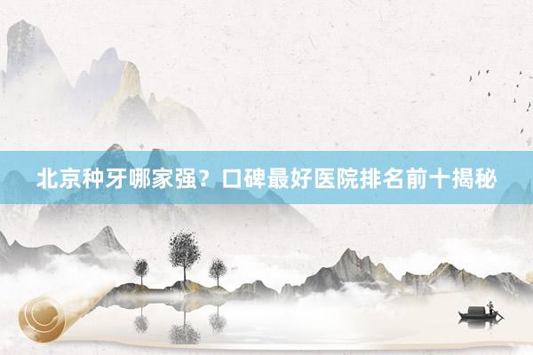 北京种牙哪家强？口碑最好医院排名前十揭秘