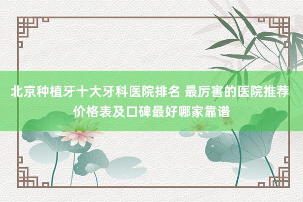 北京种植牙十大牙科医院排名 最厉害的医院推荐 价格表及口碑最好哪家靠谱