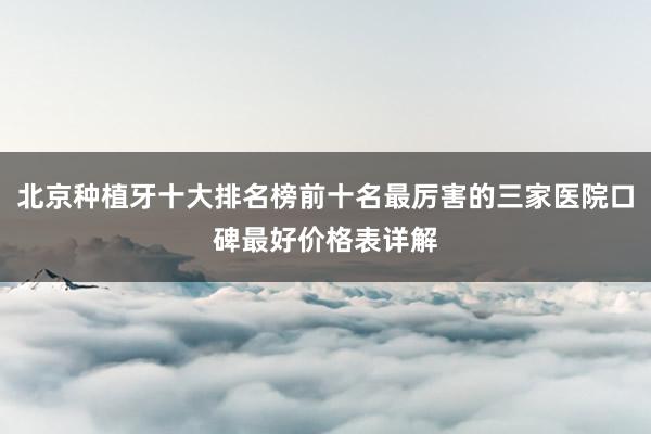 北京种植牙十大排名榜前十名最厉害的三家医院口碑最好价格表详解