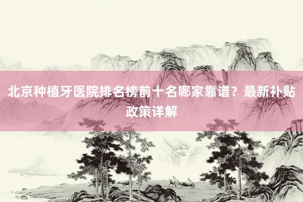 北京种植牙医院排名榜前十名哪家靠谱？最新补贴政策详解