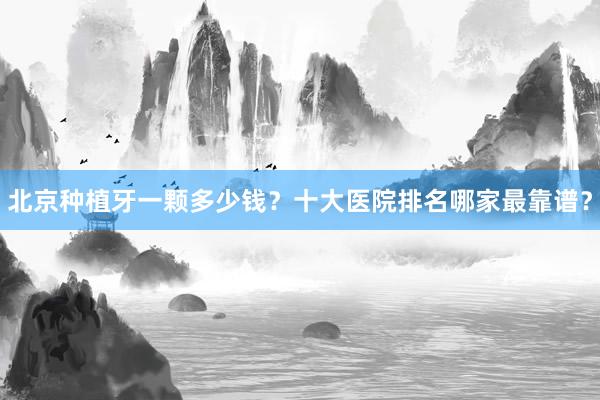 北京种植牙一颗多少钱？十大医院排名哪家最靠谱？