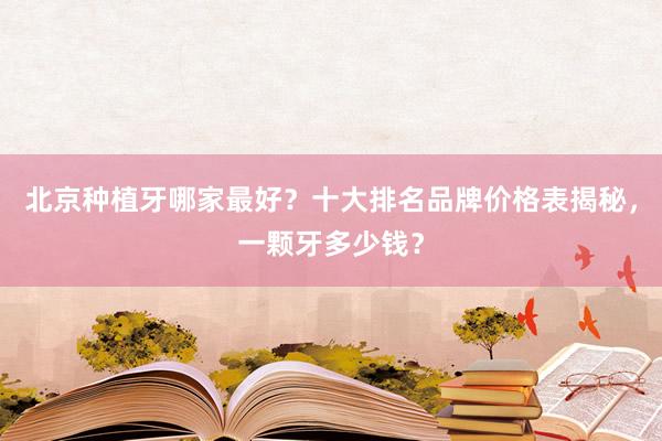 北京种植牙哪家最好？十大排名品牌价格表揭秘，一颗牙多少钱？
