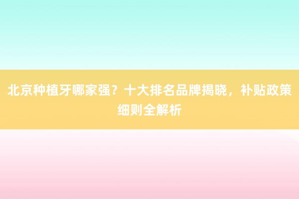 北京种植牙哪家强？十大排名品牌揭晓，补贴政策细则全解析