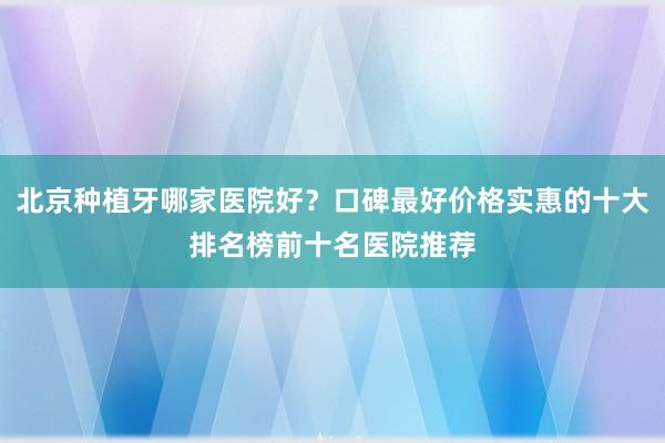 北京种植牙哪家医院好？口碑最好价格实惠的十大排名榜前十名医院推荐
