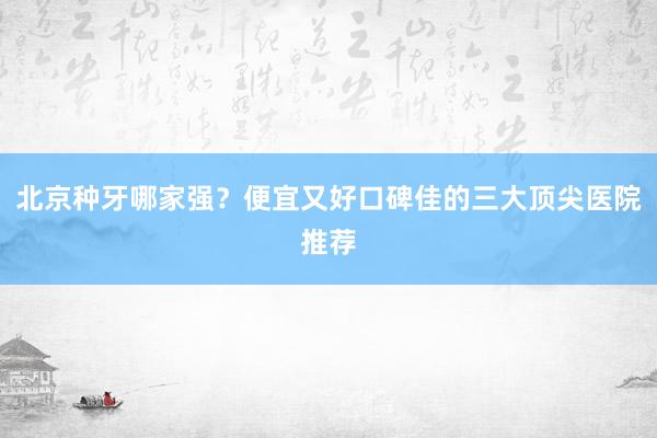北京种牙哪家强？便宜又好口碑佳的三大顶尖医院推荐