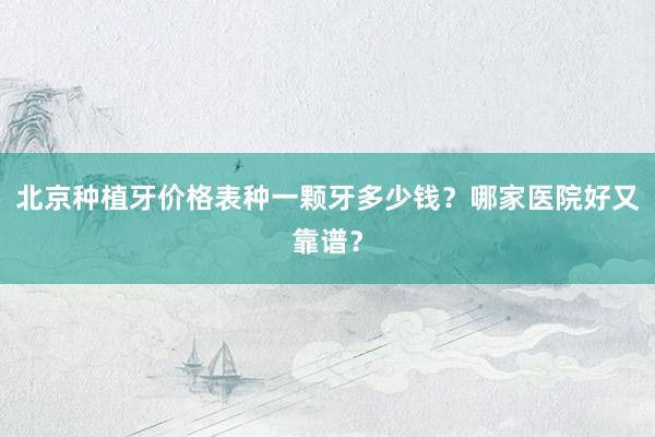 北京种植牙价格表种一颗牙多少钱？哪家医院好又靠谱？