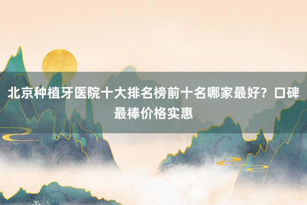 北京种植牙医院十大排名榜前十名哪家最好？口碑最棒价格实惠